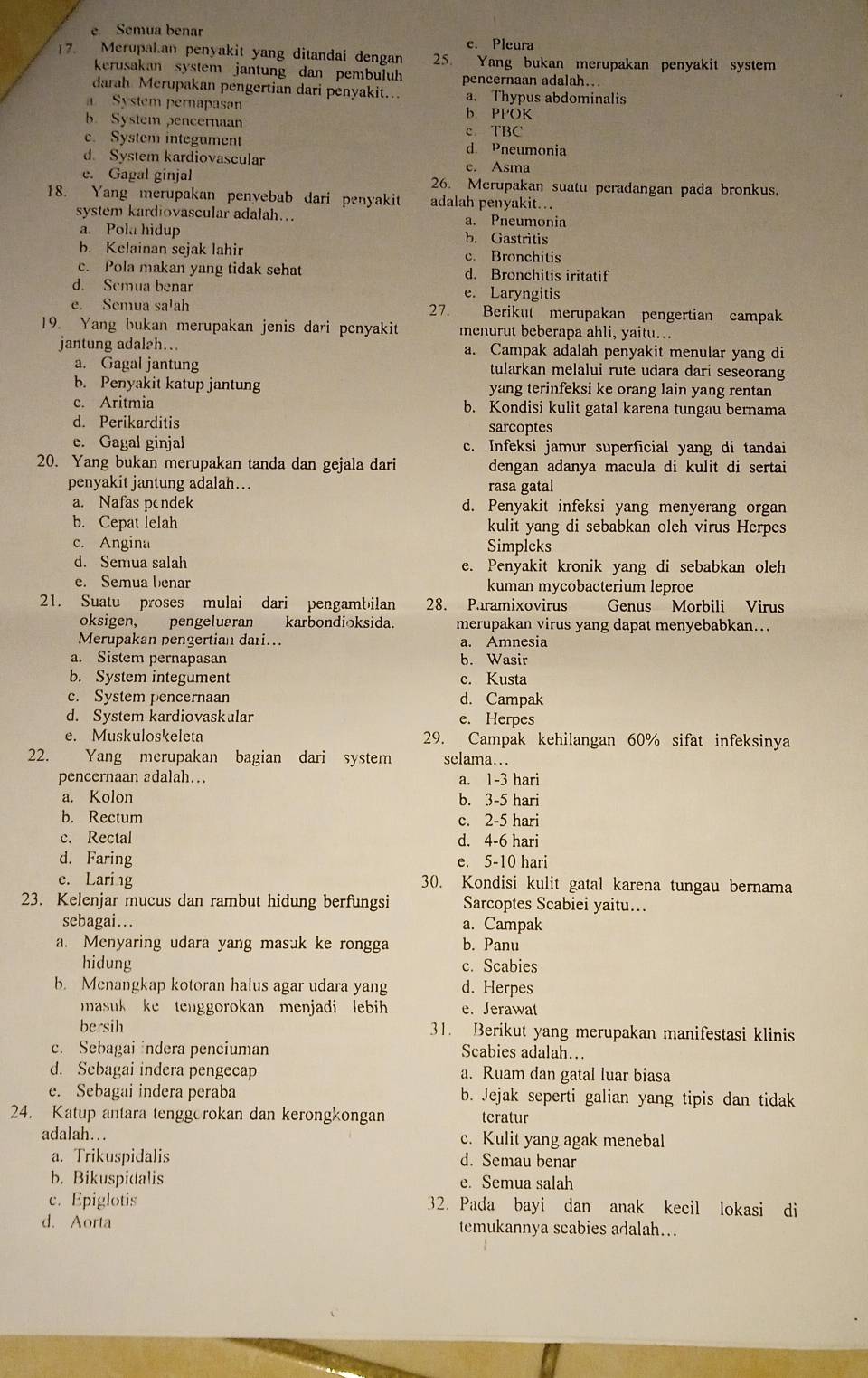 e Semua benar
e. Pleura
17. Merupalan penyakit yang ditandai dengan 25. Yang bukan merupakan penyakit system
kerusakan system jantung dan pembuluh pencernaan adalah..
darah Merupakan pengertian dari penyakit... a. Thypus abdominalis
System pernapasan b PPOK
b. System pencernaan
c. System integument c TBC d. Pneumonia
d. System kardiovascular
e. Asma
e. Gagal ginjal 26. Merupakan suatu peradangan pada bronkus,
18. Yang merupakan penyebab dari penyakit adalah penyakit..
system kardiovascular adalah…. a. Pneumonia
a. Pola hidup b. Gastritis
b. Kelainan sejak lahir c. Bronchitis
c. Pola makan yang tidak sehat d. Bronchitis iritatif
d. Semua benar e. Laryngitis
e. Semua sa!ah 27. Berikut merupakan pengertian campak
19. Yang bukan merupakan jenis dari penyakit menurut beberapa ahli, yaitu...
jantung adaleh… a. Campak adalah penyakit menular yang di
a. Gagal jantung tularkan melalui rute udara dari seseorang
b. Penyakit katup jantung yang terinfeksi ke orang lain yang rentan
c. Aritmia b. Kondisi kulit gatal karena tungau bernama
d. Perikarditis sarcoptes
e. Gagal ginjal c. Infeksi jamur superficial yang di tandai
20. Yang bukan merupakan tanda dan gejala dari dengan adanya macula di kulit di sertai
penyakit jantung adalah….. rasa gatal
a. Nafas pendek d. Penyakit infeksi yang menyerang organ
b. Cepat lelah kulit yang di sebabkan oleh virus Herpes
c. Angina Simpleks
d. Semua salah e. Penyakit kronik yang di sebabkan oleh
e. Semua benar kuman mycobacterium leproe
21. Suatu proses mulai dari pengambilan 28. Paramixovirus Genus Morbili Virus
oksigen, pengeluaran karbondioksida. merupakan virus yang dapat menyebabkan...
Merupakan pengertian dari... a. Amnesia
a. Sistem pernapasan b. Wasir
b. System integument c. Kusta
c. System pencernaan d. Campak
d. System kardiovaskular e. Herpes
e. Muskuloskeleta 29. Campak kehilangan 60% sifat infeksinya
22. Yang merupakan bagian dari system selama…
pencernaan adalah… a. 1-3 hari
a. Kolon b. 3-5 hari
b. Rectum c. 2-5 hari
c. Rectal d. 4-6 hari
d. Faring e. 5-10 hari
e. Laring 30. Kondisi kulit gatal karena tungau bernama
23. Kelenjar mucus dan rambut hidung berfungsi Sarcoptes Scabiei yaitu…
sebagai.. a. Campak
a. Menyaring udara yang masuk ke rongga b. Panu
hidung c. Scabies
b. Menangkap kotoran halus agar udara yang d. Herpes
masuk ke tenggorokan menjadi lebih e. Jerawat
be sih 31. Berikut yang merupakan manifestasi klinis
c. Sebagai indera penciuman Scabies adalah…
d. Sebagai indera pengecap a. Ruam dan gatal luar biasa
e. Sebagai indera peraba b. Jejak seperti galian yang tipis dan tidak
24. Katup antara tenggorokan dan kerongkongan teratur
adalah… c. Kulit yang agak menebal
a. Trikuspidalis d. Semau benar
b. Bikuspidalis e. Semua salah
c. Epiglotis 32. Pada bayi dan anak kecil lokasi di
d. Aorta temukannya scabies adalah...