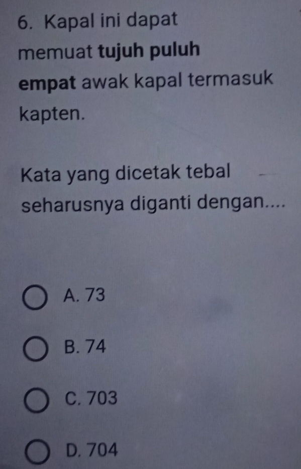 Kapal ini dapat
memuat tujuh puluh
empat awak kapal termasuk
kapten.
Kata yang dicetak tebal
seharusnya diganti dengan....
A. 73
B. 74
C. 703
D. 704