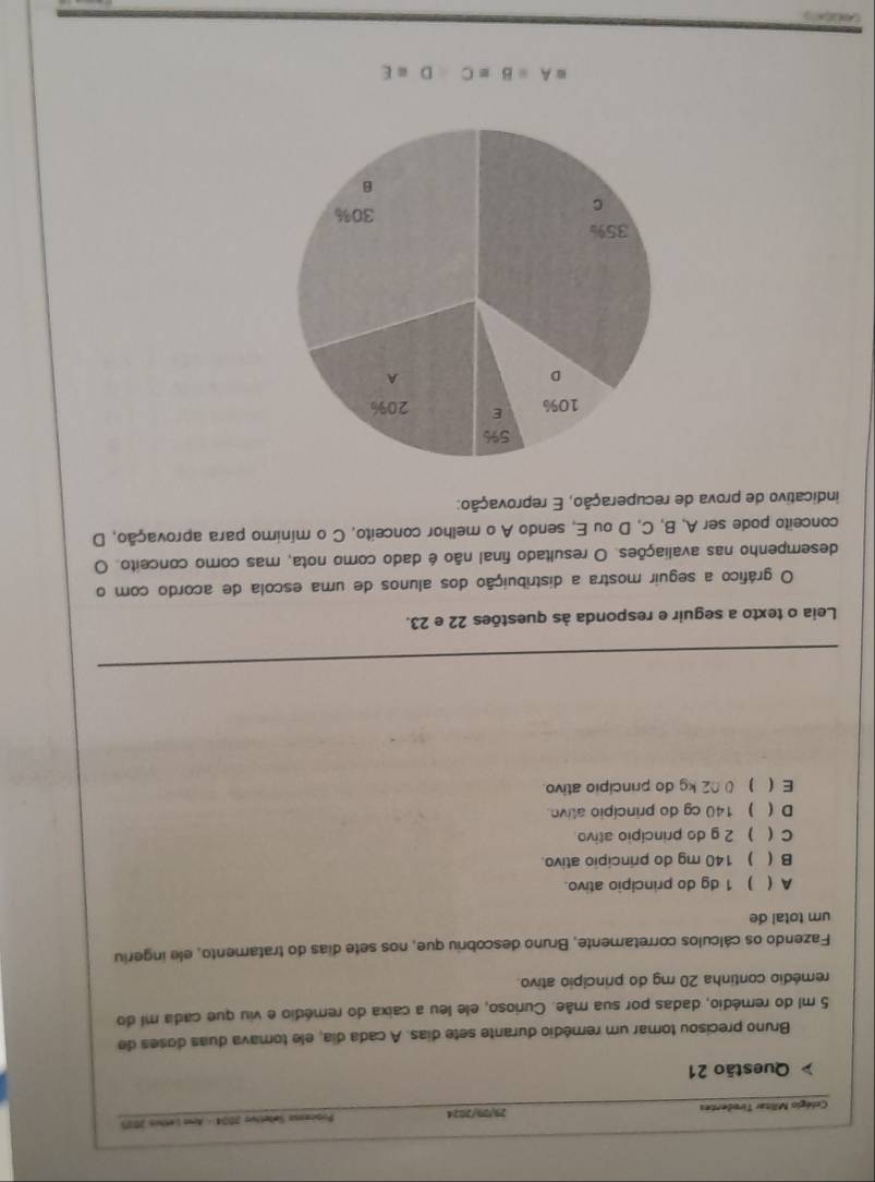 Colégio Militar Tiradentes 29/29/2024 Prioceeso Sæbetivs 2004 - Arw Lenhus 2015
Questão 21
Bruno precisou tomar um remédio durante sete dias. A cada día, ele tomava duas doses de
5 ml do remédio, dadas por sua mãe. Curioso, ele leu a caixa do remédio e viu que cada mi do
remédio continha 20 mg do princípio ativo.
Fazendo os cálculos corretamente, Bruno descobriu que, nos sete dias do tratamento, ele ingeriu
um total de
A ( ) 1 dg do principio ativo.
B ( ) 140 mg do principio ativo.
C ( ) 2 g do princípio ativo
D ( ) 140 cg do princípio alive.
E  ) 02 kg do princípio ativo.
Leia o texto a seguir e responda às questões 22 e 23.
O gráfico a seguir mostra a distribuição dos alunos de uma escola de acordo com o
desempenho nas avaliações. O resultado final não é dado como nota, mas como conceito. O
conceito pode ser A, B, C, D ou E, sendo A o melhor conceito, C o mínimo para aprovação, D
indicativo de prova de recuperação, E reprovação:
=A=B=CD=E