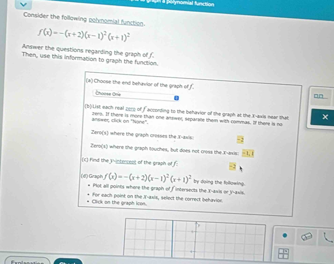 Taph a polynomial function 
Consider the following polynomial function.
f(x)=-(x+2)(x-1)^2(x+1)^2
Answer the questions regarding the graph of f. 
Then, use this information to graph the function. 
(a) Choose the end behavior of the graph of f. 
Choose On'e □□ 
(b) List each real zero of faccording to the behavior of the graph at the X-axis near that 
zero. If there is more than one answer, separate them with commas. If there is no 
answer, click on "None". 
Zero(s) where the graph crosses the X-axis:
-2
Zero(s) where the graph touches, but does not cross the .X-axis: -1, I 
(c) Find the V'-intercept of the graph of f : -2
(d) Graph f(x)=-(x+2)(x-1)^2(x+1)^2 by doing the following. 
Plot all points where the graph of fintersects the X-axis or )-axis. 
For each point on the X-axis, select the correct behavior. 
Click on the graph icon. 
6 
Eolan