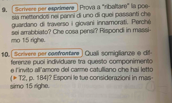 ( Scrivere per esprimere ) Prova a “ribaltare” la poe- 
sia mettendoti nei panni di uno di quei passanti che 
guardano di traverso i giovani innamorati. Perché 
sei arrabbiato? Che cosa pensi? Rispondi in massi- 
mo 15 righe. 
10. Scrivere per confrontare ) Quali somiglianze e dif- 
ferenze puoi individuare tra questo componimento 
e l’invito all’amore del carme catulliano che hai letto 
(▶ T2, p. 184)? Esponi le tue considerazioni in mas- 
simo 15 righe.