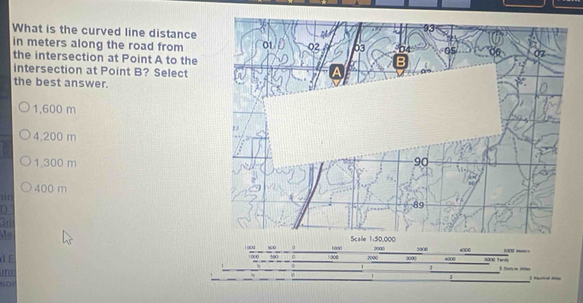 What is the curved line distance
in meters along the road from
the intersection at Point A to the
intersection at Point B? Select
the best answer.
1,600 m
4,200 m
1,300 m
400 m
D
3r
Me 1 000 1000 2000
l E s00 1000 2000 5000 4000 5000 mumers
3000 4000 500 Tarí
D
1
ine 3 Navtical Misss
2
501