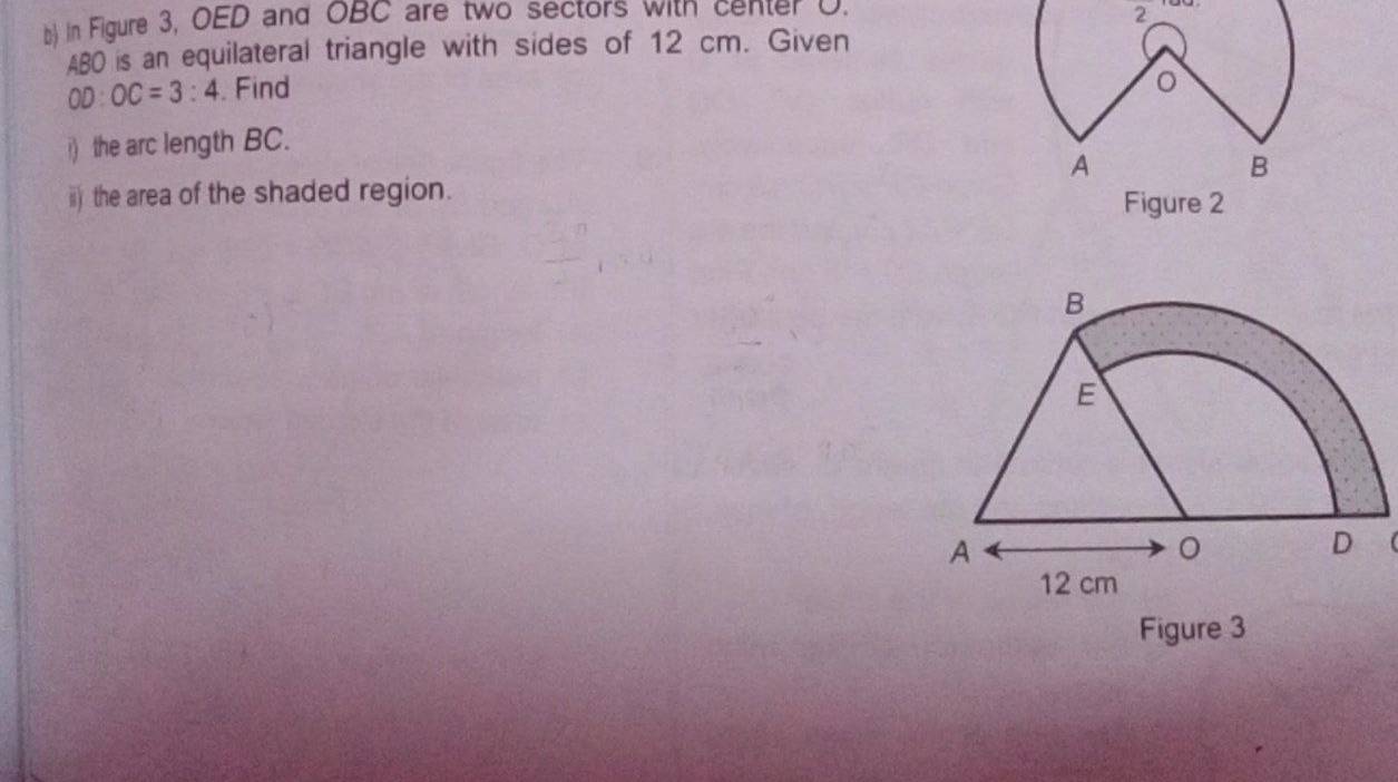 in Figure 3, OED and OBC are two sectors with center D. 
2
AB0 is an equilateral triangle with sides of 12 cm. Given
OD:OC=3:4. Find 
i) the arc length BC. 
A 
B 
ii) the area of the shaded region. Figure 2 
Figure 3