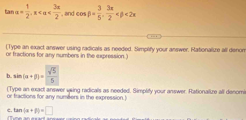 tan alpha = 1/2 , π , and cos beta = 3/5 ,  3π /2  <2π
(Type an exact answer using radicals as needed. Simplify your answer. Rationalize all denom 
or fractions for any numbers in the expression.) 
b. sin (alpha +beta )= sqrt(5)/5 
(Type an exact answer using radicals as needed. Simplify your answer. Rationalize all denomi 
or fractions for any numbers in the expression.) 
C. tan (alpha +beta )=□
y n e an exact answer using radic als a n e