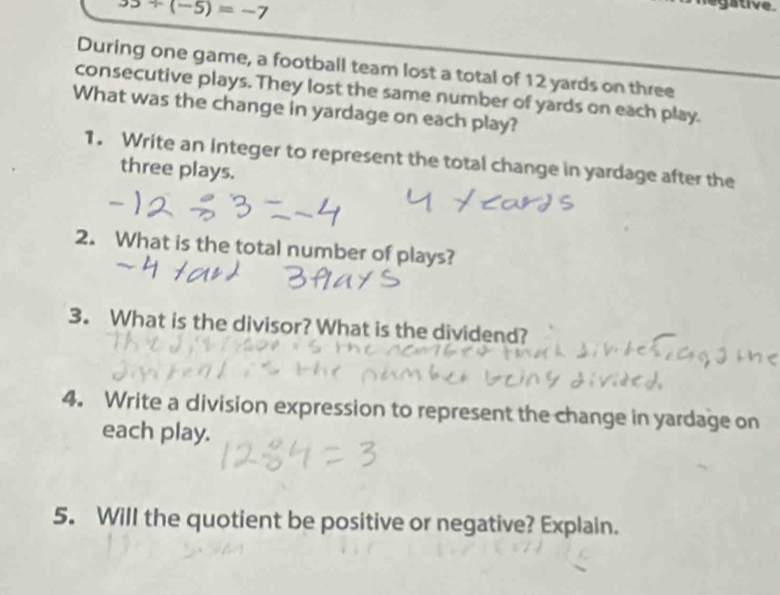 35+(-5)=-7
Cegative 
During one game, a football team lost a total of 12 yards on three 
consecutive plays. They lost the same number of yards on each play. 
What was the change in yardage on each play? 
1. Write an Integer to represent the total change in yardage after the 
three plays. 
2. What is the total number of plays? 
3. What is the divisor? What is the dividend? 
4. Write a division expression to represent the change in yardage on 
each play. 
5. Will the quotient be positive or negative? Explain.