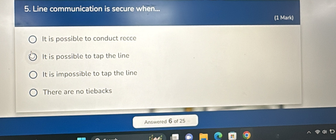 Line communication is secure when...
(1 Mark)
It is possible to conduct recce
It is possible to tap the line
It is impossible to tap the line
There are no tiebacks
Answered 6 of 25