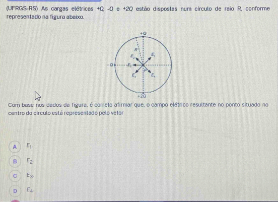 (UFRGS-RS) As cargas elétricas +Q, -Q e +2Q estão dispostas num círculo de raio R, conforme
representado na figura abaixo.
Com base nos dados da figura, é correto afirmar que, o campo elétrico resultante no ponto situado no
centro do círculo está representado pelo vetor
A E_1.
B E_2.
C E_3.
D E_4.