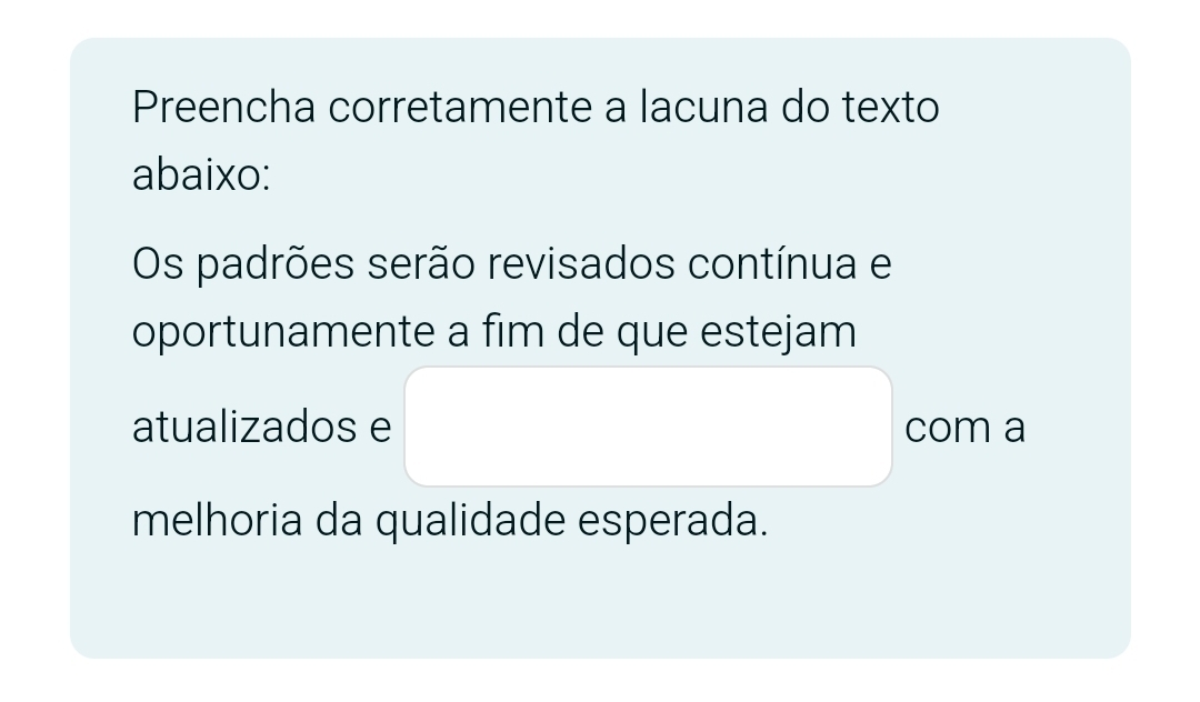 Preencha corretamente a lacuna do texto 
abaixo: 
Os padrões serão revisados contínua e 
oportunamente a fim de que estejam 
atualizados e com a 
melhoria da qualidade esperada.