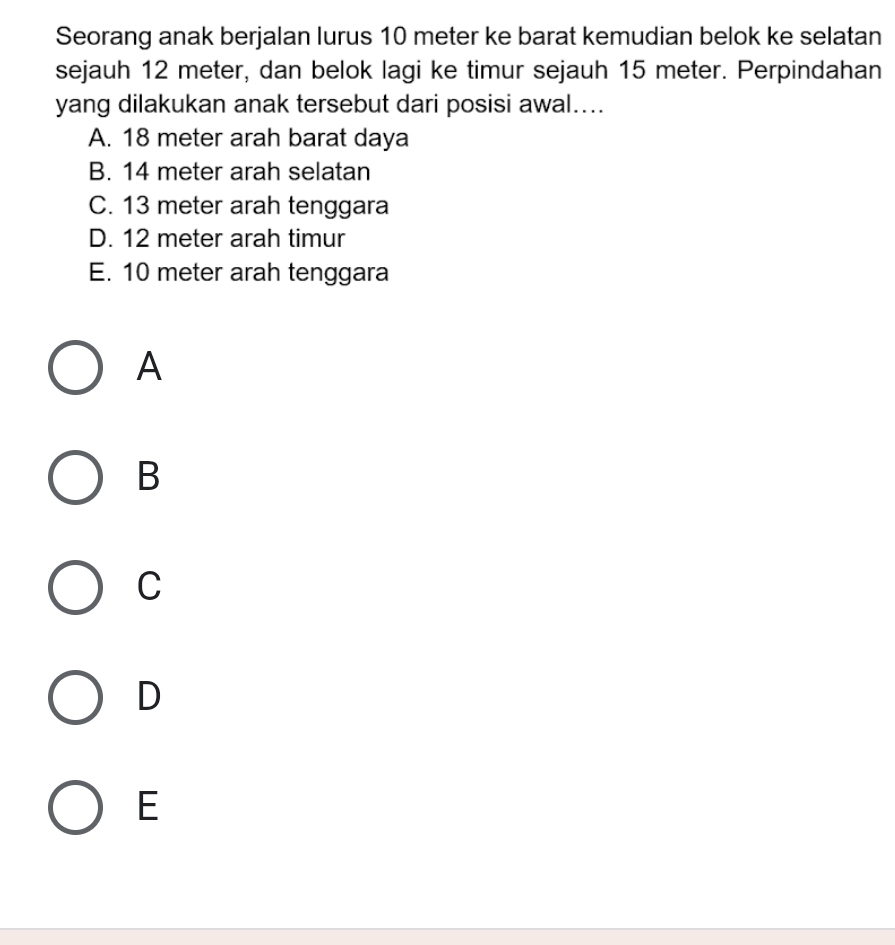 Seorang anak berjalan lurus 10 meter ke barat kemudian belok ke selatan
sejauh 12 meter, dan belok lagi ke timur sejauh 15 meter. Perpindahan
yang dilakukan anak tersebut dari posisi awal....
A. 18 meter arah barat daya
B. 14 meter arah selatan
C. 13 meter arah tenggara
D. 12 meter arah timur
E. 10 meter arah tenggara
A
B
C
D
E