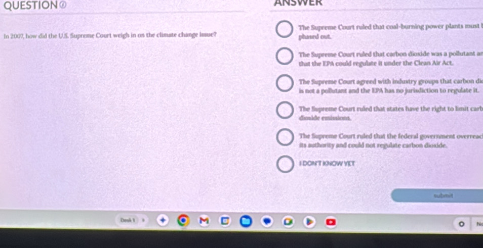 QUESTIONO ANSWER
The Supreme Court ruled that coal-burning power plants must
In 2007, how did the U.S. Supreme Court weigh in on the climate change issue? phased out.
The Supreme Court ruled that carbon dioxide was a pollutant an
that the EPA could regulate it under the Clean Air Act.
The Supreme Court agreed with industry groups that carbon di
is not a pollutant and the EPA has no jurisdiction to regulate it.
The Supreme Court ruled that states have the right to limit cart
dimide emisions
The Supreme Court ruled that the federal government overreac
its authority and could not regulate carbon dioxide.
I DON'T INOW YET
submit
Dook 1
N