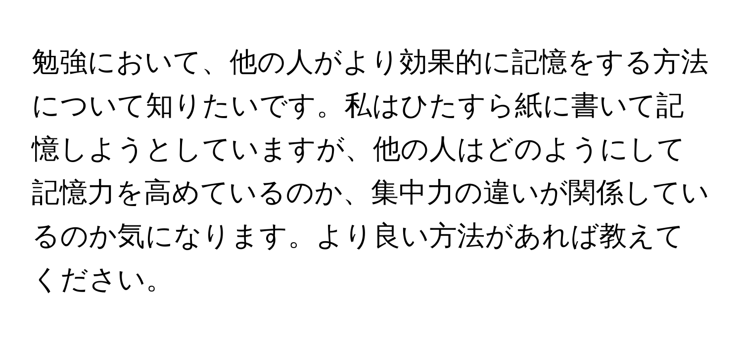 勉強において、他の人がより効果的に記憶をする方法について知りたいです。私はひたすら紙に書いて記憶しようとしていますが、他の人はどのようにして記憶力を高めているのか、集中力の違いが関係しているのか気になります。より良い方法があれば教えてください。