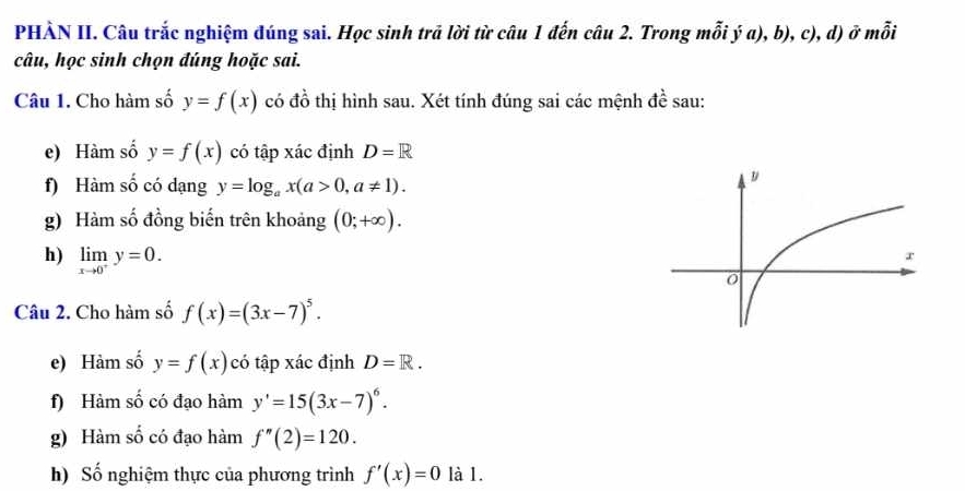 PHÀN II. Câu trắc nghiệm đúng sai. Học sinh trả lời từ câu 1 đến câu 2. Trong mỗi ý a), b), c), d) ở mỗi 
câu, học sinh chọn đúng hoặc sai. 
Câu 1. Cho hàm số y=f(x) có đồ thị hình sau. Xét tính đúng sai các mệnh đề sau: 
e) Hàm số y=f(x) có tập xác định D=R
f) Hàm số có dạng y=log _ax(a>0,a!= 1). 
g) Hàm số đồng biến trên khoảng (0;+∈fty ). 
h) limlimits _xto 0^+y=0. 
Câu 2. Cho hàm số f(x)=(3x-7)^5. 
e) Hàm số y=f(x) có tập xác định D=R. 
f) Hàm số có đạo hàm y'=15(3x-7)^6. 
g) Hàm số có đạo hàm f''(2)=120. 
h) Số nghiệm thực của phương trình f'(x)=0 là 1.