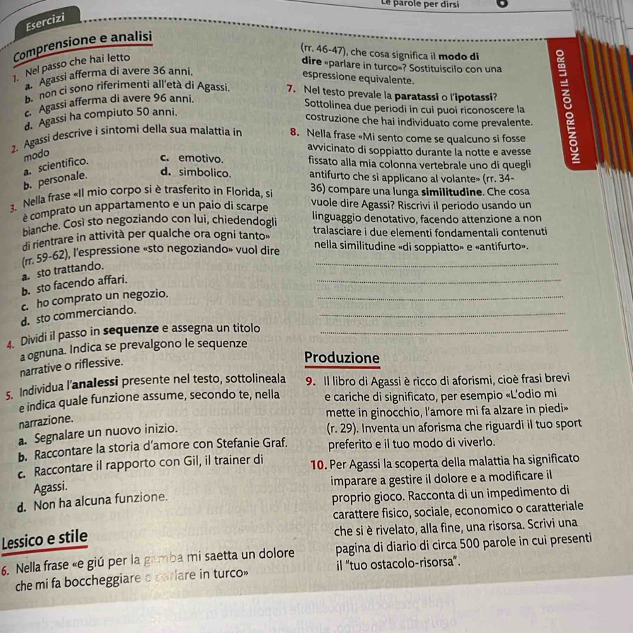 Le parole per dirsi
Esercizi
Comprensione e analisi
(rr. 46-47), che cosa significa il modo di
1. Nel passo che hai letto
dire «parlare in turco»? Sostituiscilo con una
Agassi afferma di avere 36 anni.
espressione equivalente.
b.non cỉ sono riferimenti all'età di Agassi. 7. Nel testo prevale la paratassi o l’ipotassi?
Agassi afferma di avere 96 anni.
Sottolinea due periodi in cui puoi riconoscere la
. Agassi ha compiuto 50 anni.
costruzione che hai individuato come prevalente.
2. Agassi descrive i sintomi della sua malattia in 8. Nella frase «Mi sento come se qualcuno si fosse
modo
avvicinato di soppiatto durante la notte e avesse
c. emotivo.
a. scientífico. fissato alla mia colonna vertebrale uno di quegli
d. simbolico.
b. personale. antifurto che si applicano al volante» (rr. 34-
3. Nella frase «II mio corpo si è trasferito in Florida, si 36) compare una lunga similitudine. Che cosa
é comprato un appartamento e un paio di scarpe vuole dire Agassi? Riscrivi il periodo usando un
bianche. Così sto negoziando con lui, chiedendogli linguaggio denotativo, facendo attenzione a non
di rientrare in attività per qualche ora ogni tanto» tralasciare i due elementi fondamentali contenuti
(rr. 59-62), l'espressione «sto negoziando» vuol dire nella similitudine «di soppiatto» e «antifurto».
_
a. sto trattando.
_
b. sto facendo affari.
_
c. ho comprato un negozio.
d. sto commerciando.
4. Dividi il passo in sequenze e assegna un titolo_
a ognuna. Indica se prevalgono le sequenze
narrative o riflessive.
Produzione
5. Individua l’analessi presente nel testo, sottolineala 9. Il libro di Agassi è ricco di aforismi, cioè frasi brevi
e indica quale funzione assume, secondo te, nella e cariche di significato, per esempio «L’odio mi
mette in ginocchio, l'amore mi fa alzare in piedi»
narrazione.
a. Segnalare un nuovo inizio.
(r. 29). Inventa un aforisma che riguardi il tuo sport
b. Raccontare la storia d’amore con Stefanie Graf. preferito e il tuo modo di viverlo.
c. Raccontare il rapporto con Gil, il trainer di 10. Per Agassi la scoperta della malattia ha significato
Agassi.
imparare a gestire il dolore e a modificare il
d. Non ha alcuna funzione.
proprio gioco. Racconta di un impedimento di
carattere fisico, sociale, economico o caratteriale
che si è rivelato, alla fine, una risorsa. Scrivi una
Lessico e stile
6. Nella frase «e giú per la gamba mi saetta un dolore pagina di diario di circa 500 parole in cui presenti
che mi fa boccheggiare a parlare in turco» il "tuo ostacolo-risorsa”.