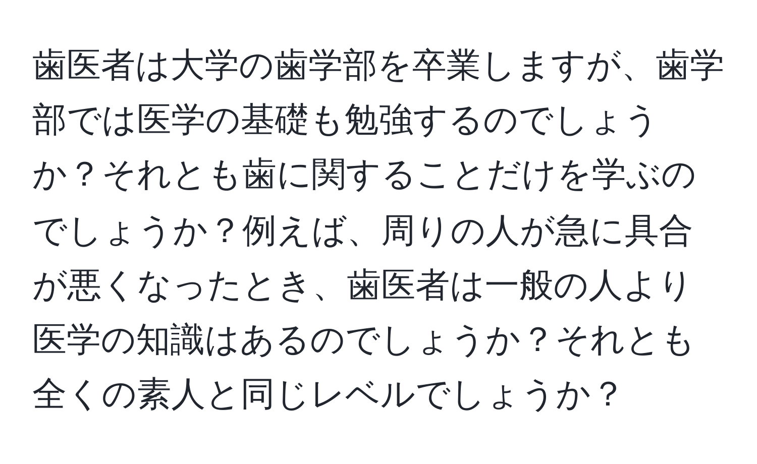 歯医者は大学の歯学部を卒業しますが、歯学部では医学の基礎も勉強するのでしょうか？それとも歯に関することだけを学ぶのでしょうか？例えば、周りの人が急に具合が悪くなったとき、歯医者は一般の人より医学の知識はあるのでしょうか？それとも全くの素人と同じレベルでしょうか？