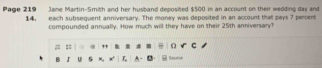 Page 219 Jane Martin-Smith and her husband deposited $500 in an account on their wedding day and
14. each subsequent anniversary. The money was deposited in an account that pays 7 percent 
compounded annually. How much will they have on their 25th anniversary? 
Ω 
B I U s