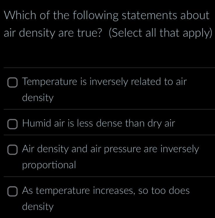 Which of the following statements about
air density are true? (Select all that apply)
_
_
Temperature is inversely related to air
density
Humid air is less dense than dry air
Air density and air pressure are inversely
proportional
_
As temperature increases, so too does
density