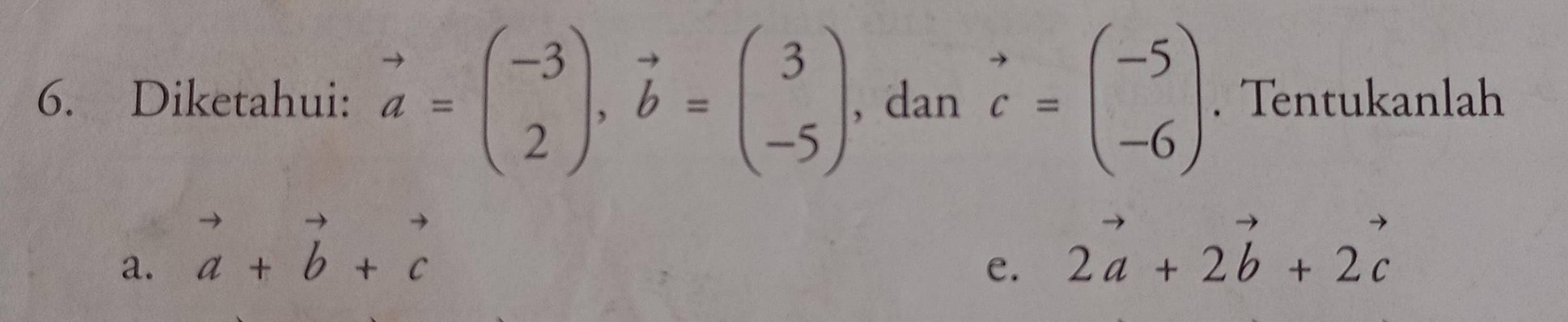 Diketahui: vector a=beginpmatrix -3 2endpmatrix , vector b=beginpmatrix 3 -5endpmatrix , dan vector c=beginpmatrix -5 -6endpmatrix. Tentukanlah 
a. vector a+vector b+vector c
e. 2vector a+2vector b+2vector c