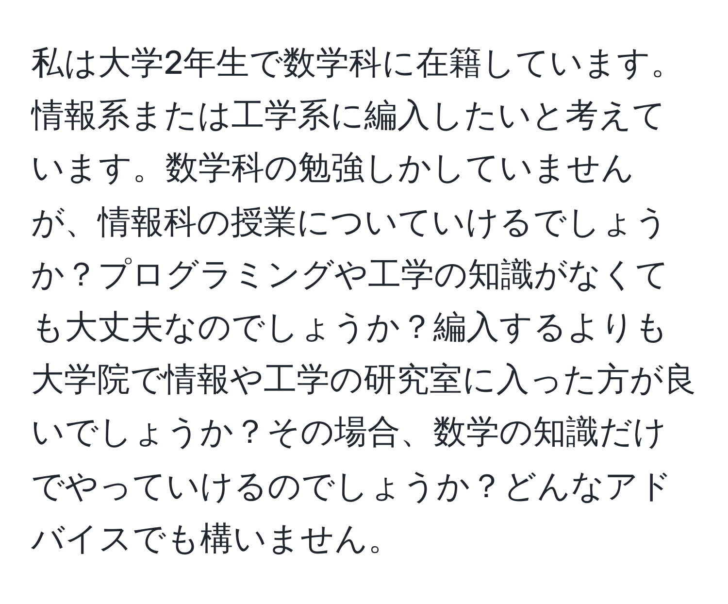 私は大学2年生で数学科に在籍しています。情報系または工学系に編入したいと考えています。数学科の勉強しかしていませんが、情報科の授業についていけるでしょうか？プログラミングや工学の知識がなくても大丈夫なのでしょうか？編入するよりも大学院で情報や工学の研究室に入った方が良いでしょうか？その場合、数学の知識だけでやっていけるのでしょうか？どんなアドバイスでも構いません。