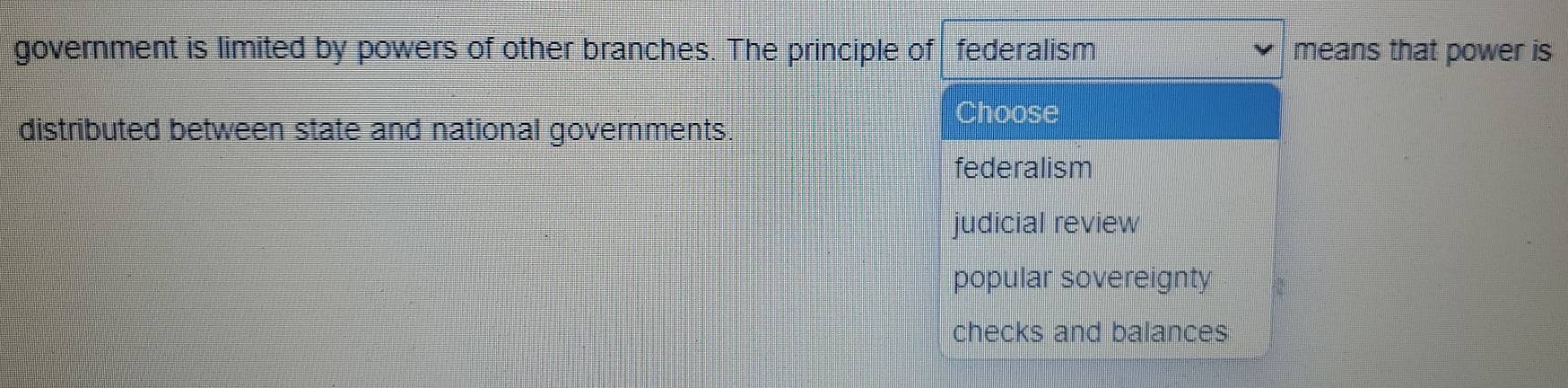 government is limited by powers of other branches. The principle of federalism means that power is
Choose
distributed between state and national governments.
federalism
judicial review
popular sovereignty
checks and balances