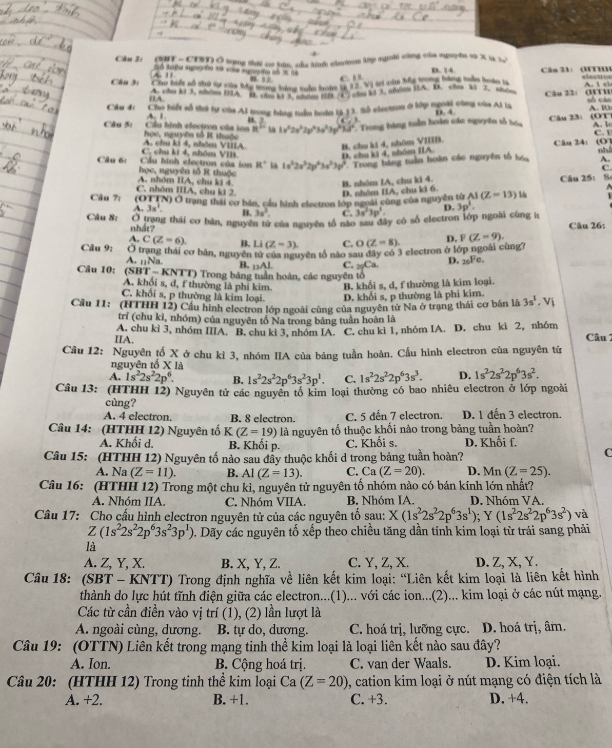 Cầu 2 (QBT - CTST) Ở tụng đơi ao hia, của tnh chuờan lp ngờời cùng của nguyên v X t 5a^b
Số huệu nguyên hở củủa nguyên kó % 18 B 14
A 1  Câu 21: (FTHH
Câu 3: Co tển uo that to she Me mg tu the tate i 12. V) a căm ty tong lakng nke tekn bi   l  ei
( A
2 B 2. (8 Caw R 3. wm Câu 22: (TTH
Câu 43 Cho biếu số thứ tự của AJ nang bàng mẫn hoàn (ý] 3. Sộ chmon ở lớp người cũng của Al V số các A. Rh
A 1
4
A
Câu S: Cầu hình elecpon của ion  4/8 ? 1v^62v^62v^63v^23g^6 6^2/3u^6  Trong hàng tuần hoân các nguyên số hóa  Câu 23:  (OT) A. l
học, nguyên tổ R thuộc C. I
A. chu ki 4, nhóm VIIIA B. chu ki 4, nhôm VIIIB.
C, chu kỉ 4, nhóm VIB. D. chu ki 4, nhóm IIA. Câu 241 0
Câu 6:  Cầu hình electron của ion R° bà 1a^32x^22p^43a^23y^4 Trong bàng tuần hoàn các nguyên tổ hóa nhâ
A.
c
học, nguyên tổ R thuộc
A. nhóm IIA, chu ki 4. B. nhóm IA, chu ki 4. Câu 25: 8
C. nhóm IIIA, chu kì 2. D. nhóm IIA, chu ki 6. a
Câu 7:  (OTTN) Ở trạng thái cơ bán, cầu hình electron lớp ngoài công của nguyên từ AI(Z=13) là
3s^1,
B. 3s^2, C. 3s^23p^1.
D. 3p^1.
Câu 8:  Ở trang thái cơ bản, nguyên tử của nguyên tố não sau đây có số electron lớp ngoài cùng íừ
nhất? Câu 26:
A, C(Z=6). B. Li(Z=3). C. O(Z=8). D. F(Z=9).
Câu 9: Ở trạng thái cơ bản, nguyên tử của nguyên tố nào sau đây có 3 electron ở lớp ngoài cũng?
A. n1Na. B, _13AL
C. _20Ca.
D. 26Fe.
Câu 10: (SBT-KNTT) Trong bảng tuần hoàn, các nguyên tổ
A, khổi s, d, f thường là phi kim. B. khối s, d, f thường là kim loại.
C. khối s, p thường là kim loại. D. khối s, p thường là phi kim.
Cầu 11: (HTHH 12) Cầu hình electron lớp ngoài cùng của nguyên tử Na ở trạng thái cơ bản là 3s^1. Vị
trỉ (chu kì, nhóm) của nguyên tố Na trong bảng tuần hoàn là
A. chu kì 3, nhóm IIIA. B. chu kì 3, nhóm IA. C. chu kì 1, nhóm IA. D. chu kì 2, nhóm
IIA.  Câu 1
Cầu 12: Nguyên tố X ở chu kì 3, nhóm IIA của bảng tuần hoàn. Cầu hình electron của nguyên tử
nguyện tố X là
A. 1s^22s^22p^6. 1s^22s^22p^63s^23p^1. C. 1s^22s^22p^63s^3. D. 1s^22s^22p^63s^2.
B.
Câu 13: (HTHH 12) Nguyên tử các nguyền tố kim loại thường có bao nhiêu electron ở lớp ngoài
cùng?
A. 4 electron. B. 8 electron. C. 5 đến 7 electron. D. 1 đến 3 electron.
Câu 14: (HTHH 12) Nguyên tố K(Z=19) là nguyên tố thuộc khối nào trong bảng tuần hoàn?
A. Khối d. B. Khối p. C. Khối s. D. Khối f.
Câu 15: (HTHH 12) Nguyên tố nào sau đầy thuộc khối d trong bảng tuần hoàn?
C
A. N Va(Z=11). B. Al(Z=13). C. Ca(Z=20). D. Mn(Z=25).
Câu 16: (HTHH 12) Trong một chu kì, nguyên tử nguyên tố nhóm nào có bán kính lớn nhất?
A. Nhóm IIA. C. Nhóm VIIA. B. Nhóm IA. D. Nhóm VA.
Câu 17: Cho cấu hình electron nguyên tử của các nguyên tổ sau: X(1s^22s^22p^63s^1);Y(1s^22s^22p^63s^2) và
Z(1s^22s^22p^63s^23p^1). Dãy các nguyên tố xếp theo chiều tăng dần tính kim loại từ trái sang phải
là
A. Z, Y, X. B. X, Y, Z. C. Y, Z, X. D. Z, X, Y.
Câu 18: (SBT - KNTT) Trong định nghĩa về liên kết kim loại: “Liên kết kim loại là liên kết hình
thành do lực hút tĩnh điện giữa các electron...(1)... với các ion...(2)... kim loại ở các nút mạng.
Các từ cần điền vào vị trí (1), (2) lần lượt là
A. ngoài cùng, dương. B. tự do, dương. C. hoá trị, lưỡng cực. D. hoá trị, âm.
Câu 19: (OTTN) Liên kết trong mạng tinh thể kim loại là loại liên kết nào sau đây?
A. Ion. B. Cộng hoá trị. C. van der Waals. D. Kim loại.
Câu 20: (HTHH 12) Trong tinh thể kim loại Ca (Z=20) 0, cation kim loại ở nút mạng có điện tích là
A. +2. B. +1. C. +3. D. +4.