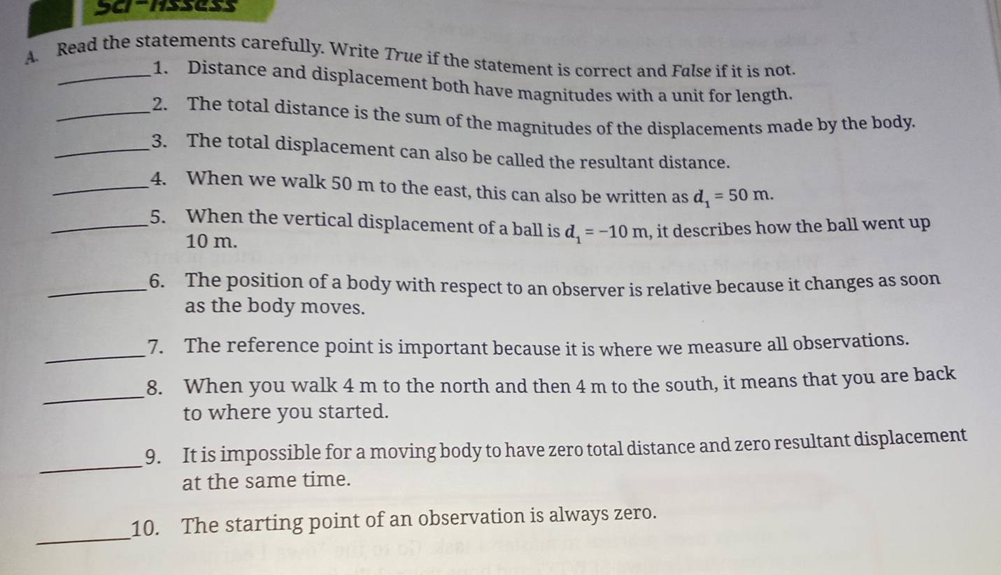 Read the statements carefully. Write True if the statement is correct and False if it is not. 
_1. Distance and displacement both have magnitudes with a unit for length. 
_2. The total distance is the sum of the magnitudes of the displacements made by the body. 
_3. The total displacement can also be called the resultant distance. 
_4. When we walk 50 m to the east, this can also be written as d_1=50m. 
_5. When the vertical displacement of a ball is d_1=-10m , it describes how the ball went up
10 m. 
_6. The position of a body with respect to an observer is relative because it changes as soon 
as the body moves. 
_ 
7. The reference point is important because it is where we measure all observations. 
_ 
8. When you walk 4 m to the north and then 4 m to the south, it means that you are back 
to where you started. 
_ 
9. It is impossible for a moving body to have zero total distance and zero resultant displacement 
at the same time. 
_ 
10. The starting point of an observation is always zero.