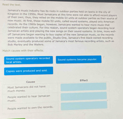 Read the text.
Jamaica's music industry has its roots in outdoor parties held on lawns in the city of
Kingston in the 1950s. Most Jamaicans at this time were not able to afford record players
of their own; thus, they relied on the mobile DJ units at outdoor parties as their source of
new music. At first, these mobile DJ units, called sound systems, played only American
records. As the 1960s began, however, Jamaicans wanted to hear more music that
celebrated their culture. For this reason, sound system operators began recording local
Jamaican artists and playing the new songs on their sound systems. In time, more well-
off Jamaicans began wanting to buy copies of the new Jamaican music, so the records
were made available to the public. Studio One, Jamaica's first black-owned recording
studio, eventually produced some of Jamaica's most famous recording artists, such as
Bob Marley and the Wailers.
Match causes with their effects.
Sound system operators recorded
local artists. Sound systems became popular.
Copies were produced and sold.
Cause Effect
Most Jamaicans did not have
much money.
People wanted to hear Jamaican
music.
People wanted to own the records.
