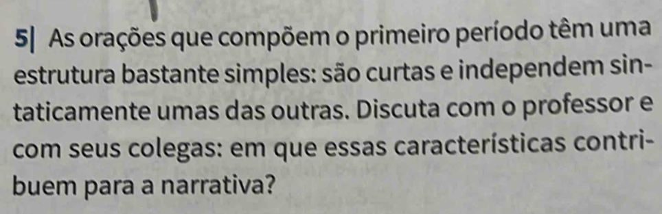 5| As orações que compõem o primeiro período têm uma 
estrutura bastante simples: são curtas e independem sin- 
taticamente umas das outras. Discuta com o professor e 
com seus colegas: em que essas características contri- 
buem para a narrativa?