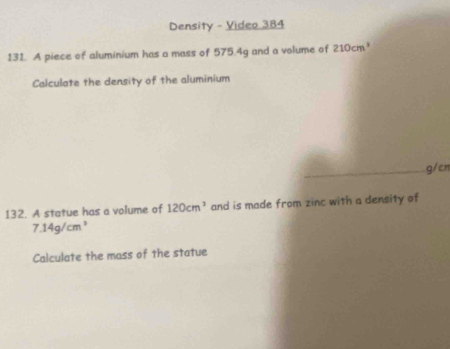 Density - Video 384 
131. A piece of aluminium has a mass of 575.4g and a volume of 210cm^3
Calculate the density of the aluminium 
_ g/cn
132. A statue has a volume of 120cm^3 and is made from zinc with a density of
7.14g/cm^3
Calculate the mass of the statue