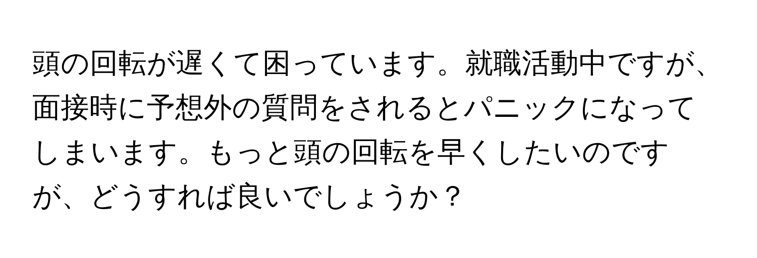 頭の回転が遅くて困っています。就職活動中ですが、面接時に予想外の質問をされるとパニックになってしまいます。もっと頭の回転を早くしたいのですが、どうすれば良いでしょうか？