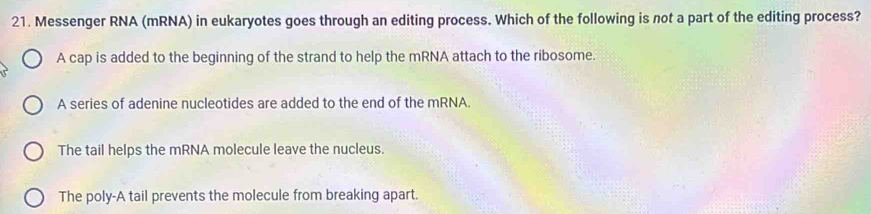 Messenger RNA (mRNA) in eukaryotes goes through an editing process. Which of the following is not a part of the editing process?
A cap is added to the beginning of the strand to help the mRNA attach to the ribosome.
A series of adenine nucleotides are added to the end of the mRNA.
The tail helps the mRNA molecule leave the nucleus.
The poly-A tail prevents the molecule from breaking apart.