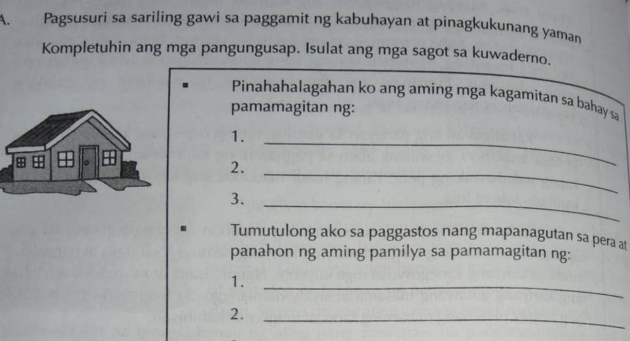 Pagsusuri sa sariling gawi sa paggamit ng kabuhayan at pinagkukunang yaman 
Kompletuhin ang mga pangungusap. Isulat ang mga sagot sa kuwaderno. 
Pinahahalagahan ko ang aming mga kagamitan sa bahay sa 
pamamagitan ng: 
1._ 
2._ 
3._ 
. Tumutulong ako sa paggastos nang mapanagutan sa pera at 
panahon ng aming pamilya sa pamamagitan ng: 
1._ 
2._