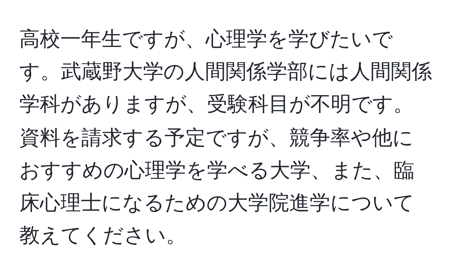 高校一年生ですが、心理学を学びたいです。武蔵野大学の人間関係学部には人間関係学科がありますが、受験科目が不明です。資料を請求する予定ですが、競争率や他におすすめの心理学を学べる大学、また、臨床心理士になるための大学院進学について教えてください。