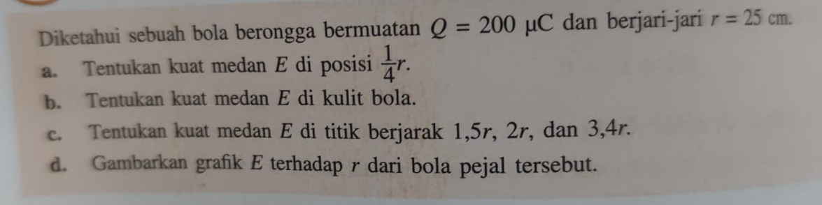 Diketahui sebuah bola berongga bermuatan Q=200mu C dan berjari-jari r=25cm. 
a. Tentukan kuat medan E di posisi  1/4 r. 
b. Tentukan kuat medan E di kulit bola. 
c. Tentukan kuat medan E di titik berjarak 1, 5r, 2r, dan 3, 4r. 
d. Gambarkan grafik E terhadap r dari bola pejal tersebut.