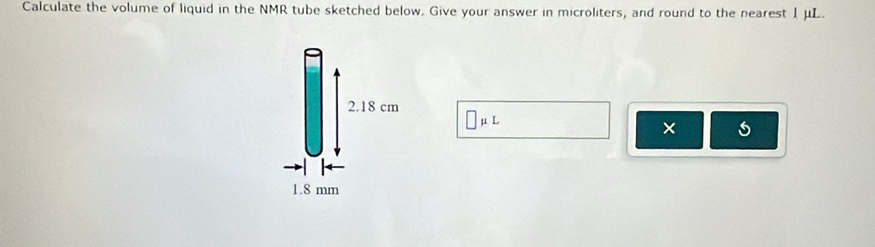 Calculate the volume of liquid in the NMR tube sketched below. Give your answer in microliters, and round to the nearest 1μL.
2.18 cm □ mu L
×
1.8 mm