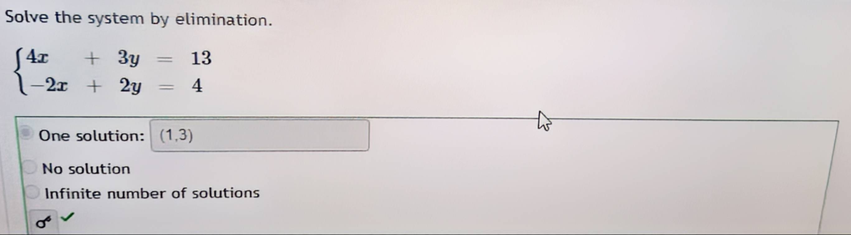 Solve the system by elimination.
beginarrayl 4x+3y=13 -2x+2y=4endarray.
One solution: (1,3)
No solution
Infinite number of solutions
sigma^6