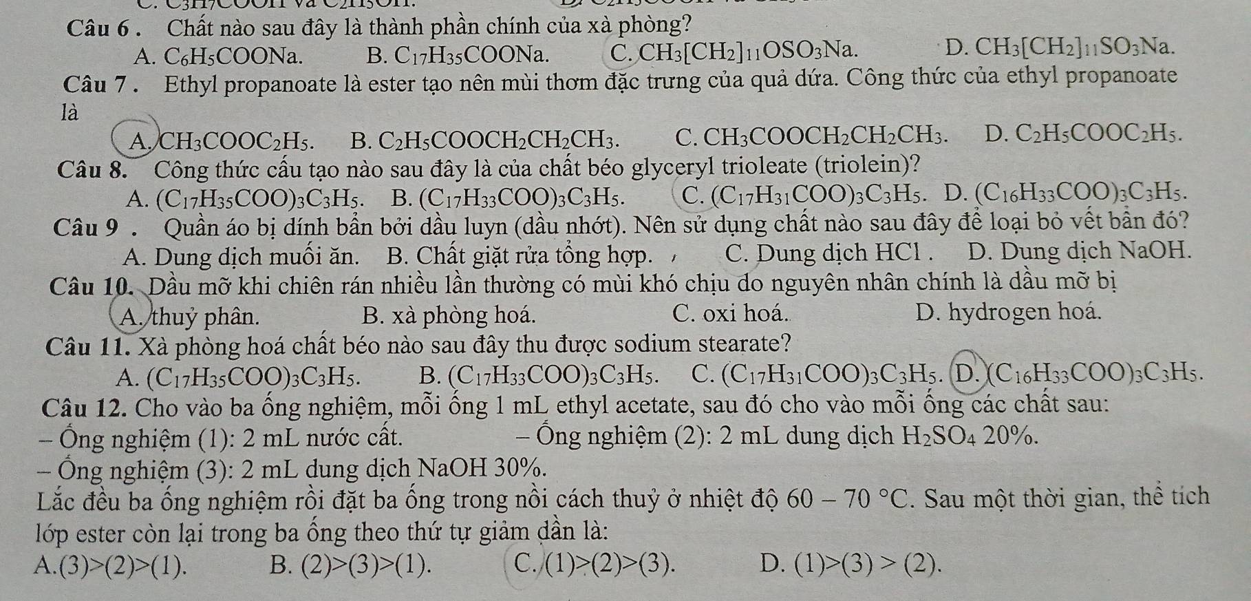 Chất nào sau đây là thành phần chính của xà phòng?
A. C₆H₅COONa. B. C_17H_35COONa. C. CH_3[CH_2]_11OSO_3Na.
D. CH_3[CH_2]_11SO_3Na.
Câu 7 . Ethyl propanoate là ester tạo nên mùi thơm đặc trưng của quả dứa. Công thức của ethyl propanoate
là
A. CH_3COOC_2H_5. B. C_2H_5COOCH_2CH_2CH_3. C. CH_3COOCH_2CH_2CH_3. D. C_2H_5COOC_2H_5.
Câu 8.   Công thức cấu tạo nào sau đây là của chất béo glyceryl trioleate (triolein)?
A. (C_17H_35COO)_3C_3H_5. B. (C_17H_33COO)_3C_3H_5. C. (C_17H_31COO)_3C_3H_5 D (C_16H_33COO)_3C_3H_5.
Câu 9  Quần áo bị dính bần bởi dầu luyn (dầu nhớt). Nên sử dụng chất nào sau đây để loại bỏ vết bẫn đó?
A. Dung dịch muối ăn. B. Chất giặt rửa tổng hợp. C. Dung dịch HCl . D. Dung dịch NaOH.
Câu 10. Dầu mỡ khi chiên rán nhiều lần thường có mùi khó chịu do nguyên nhân chính là dầu mỡ bị
A. thuỷ phân. B. xà phòng hoá. C. oxi hoá. D. hydrogen hoá.
Câu 11. Xà phòng hoá chất béo nào sau đây thu được sodium stearate?
A. (C_17H_35COO)_3C_3H_5. B. (C_17H_33COO)_3C_3H_5. C. (C_17H_31COO)_3C_3H_5 D. (C_16H_33COO)_3C_3H_5.
Câu 12. Cho vào ba ổng nghiệm, mỗi ồng 1 mL ethyl acetate, sau đó cho vào mỗi ồng các chất sau:
Ông nghiệm (1): 2 mL nước cất.  Ông nghiệm (2): 2 mL dung dịch H_2SO_420% .
- Ông nghiệm (3): 2 mL dung dịch NaOH 30%.
Lắc đều ba ống nghiệm rồi đặt ba ống trong nồi cách thuỷ ở nhiệt độ 60-70°C. Sau một thời gian, thể tích
lớp ester còn lại trong ba ống theo thứ tự giảm dần là:
A. (3)>(2)>(1). B. (2)>(3)>(1). C. (1)>(2)>(3). D. (1)>(3)>(2).