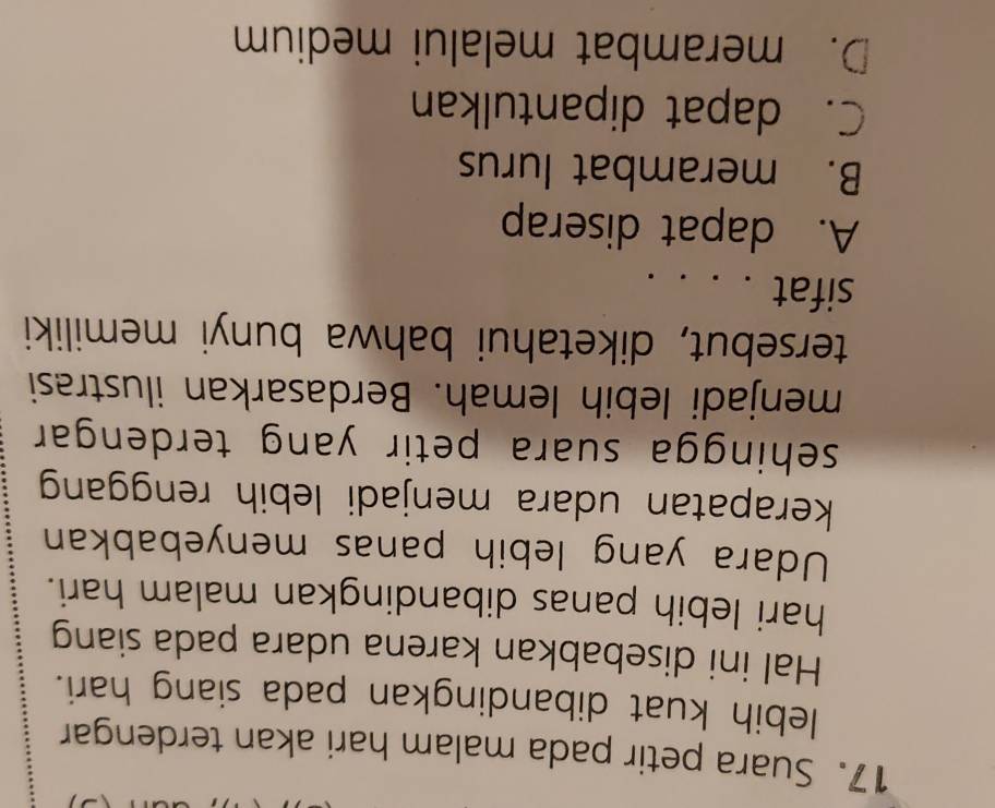 Suara petir pada malam hari akan terdengar
lebih kuat dibandingkan pada siang hari.
Hal ini disebabkan karena udara pada siang
hari lebih panas dibandingkan malam hari.
Udara yang lebih panas menyebabkan
kerapatan udara menjadi lebih renggan
sehingga suara petir yang terdengar.
menjadi lebih lemah. Berdasarkan ilustrasi
tersebut, diketahui bahwa bunyi memiliki
sifat . . . .
A. dapat diserap
B. merambat lurus
C. dapat dipantulkan
D. merambat melalui medium