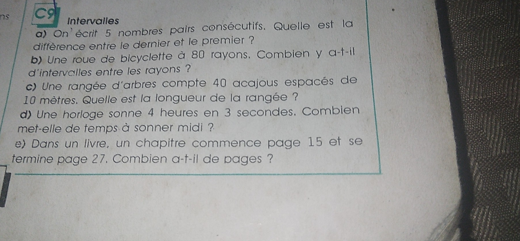 ns C9 
Intervalles 
a) On'écrit 5 nombres pairs consécutifs. Quelle est la 
diffèrence entre le dernier et le premier ? 
b) Une roue de bicyclette à 80 rayons. Combien y a-t-il 
d'intervalles entre les rayons ? 
c) Une rangée d'arbres compte 40 acajous espacés de
10 mètres. Quelle est la longueur de la rangée ? 
d) Une horloge sonne 4 heures en 3 secondes. Combien 
met-elle de temps à sonner midi ? 
e) Dans un livre, un chapitre commence page 15 et se 
termine page 27. Combien a-t-il de pages ?