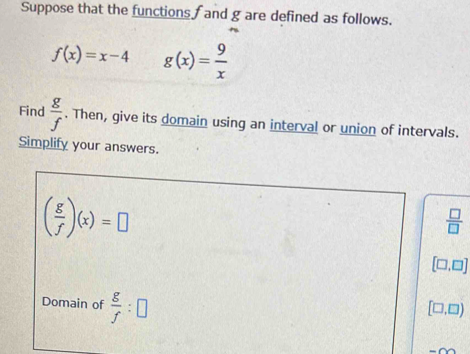 Suppose that the functions fand g are defined as follows.
f(x)=x-4 g(x)= 9/x 
Find  g/f . Then, give its domain using an interval or union of intervals. 
Simplify your answers.
( g/f )(x)=□
 □ /□  
[□ ,□ ]
Domain of  g/f :□
[□ ,□ )