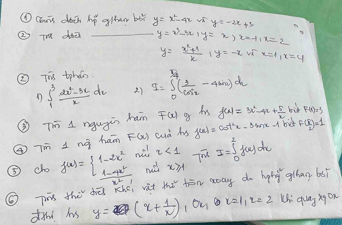 ①Cans dàcn Aǒ gihar bǎì y=x^2-4x √ y=-2x+3. 
② 7 dhis_
y=x^3-3x, y=x>x=-1, x=2
y= (x^2+1)/x , y=-x x=1, x=4
② Ts tphas: 
47 ∈t _1^(3frac 2x^2)-3xxdx () I=∈t _0^((frac π)4)( 3/cos x -4sin x)dx
③T 1ngugin ham F(x) g hs f(x)=3x^2-4x+ 5/x  bif F(1)=3
④Tm 1nà ham F(x) cud hs f(x)=cot^2x-3sin x-1 bit f( π /2 )=1
nù x<1</tex> T
I=∈t _0^(2f(u)du
⑤ cho f(x)=beginarray)l 1-2x^2  (1-4x^2)/x^2-1 endarray. n x≥slant 1
⑥ Tis the hé Khci vat the hān xay do hing ghan 6s 
f! hs y= (x+ 1/x ) 1OK ③ x=1, x=2 Chi quag xqon