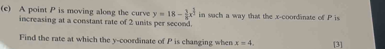 A point P is moving along the curve y=18- 3/8 x^(frac 5)2 in such a way that the x-coordinate of P is 
increasing at a constant rate of 2 units per second. 
Find the rate at which the y-coordinate of P is changing when x=4. [3]