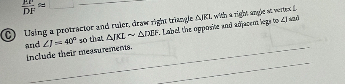  EF/DF approx □
_ 
C) Using a protractor and ruler, draw right triangle △ JKL with a right angle at vertex L
and ∠ J=40° so that △ JKLsim △ DEF. Label the opposite and adjacent legs to ∠J and 
_ 
include their measurements.