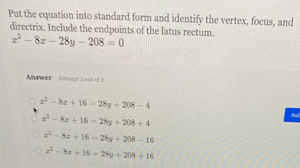 Put the equation into standard form and identify the vertex, focus, and
directrix. Include the endpoints of the latus rectum.
x^2-8x-28y-208=0
Answer Attempt 2 out of 2
x^2-8x+16=28y+208-4
x^2-8x+16=28y+208+4
Sub
x^2-8x+16=28y+208-16
x^2-8x+16=28y+208+16