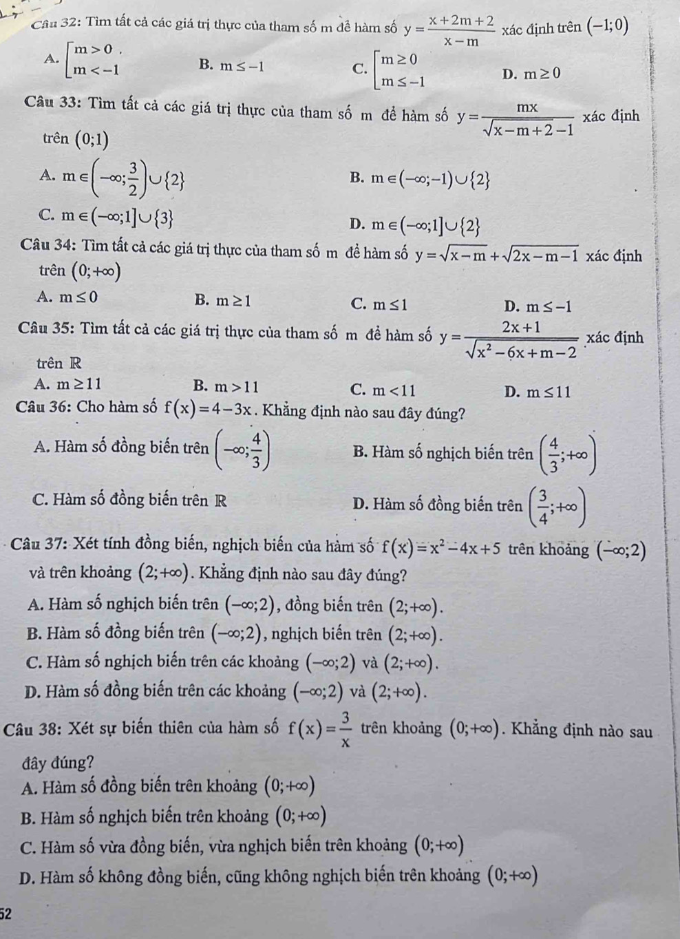 Tìm tất cả các giá trị thực của tham số m đề hàm số y= (x+2m+2)/x-m  xác định trên (-1;0)
A. beginarrayl m>0 m B. m≤ -1 beginarrayl m≥ 0 m≤ -1endarray.
C.
D. m≥ 0
Câu 33: Tìm tất cả các giá trị thực của tham số m để hàm số y= mx/sqrt(x-m+2)-1  xác định
trên (0;1)
A. m∈ (-∈fty ; 3/2 )∪  2
B. m∈ (-∈fty ;-1)∪  2
C. m∈ (-∈fty ;1]∪  3
D. m∈ (-∈fty ;1]∪  2
Câu 34: Tìm tất cả các giá trị thực của tham số m đề hàm số y=sqrt(x-m)+sqrt(2x-m-1) xác định
trên (0;+∈fty )
A. m≤ 0 B. m≥ 1 C. m≤ 1
D. m≤ -1
Câu 35: Tìm tất cả các giá trị thực của tham số m đề hàm số y= (2x+1)/sqrt(x^2-6x+m-2)  xác định
trên R
A. m≥ 11 B. m>11
C. m<11</tex> D. m≤ 11
Câu 36: Cho hàm số f(x)=4-3x. Khẳng định nào sau đây đúng?
A. Hàm số đồng biến trên (-∈fty ; 4/3 ) B. Hàm số nghịch biến trên ( 4/3 ;+∈fty )
C. Hàm số đồng biến trên R D. Hàm số đồng biến trên ( 3/4 ;+∈fty )
* Câu 37: Xét tính đồng biến, nghịch biến của hàm số f(x)=x^2-4x+5 trên khoảng (-∈fty ;2)
và trên khoảng (2;+∈fty ). Khẳng định nào sau đây đúng?
A. Hàm số nghịch biến trên (-∈fty ;2) , đồng biến trên (2;+∈fty ).
B. Hàm số đồng biến trên (-∈fty ;2) , nghịch biến trên (2;+∈fty ).
C. Hàm số nghịch biến trên các khoảng (-∈fty ;2) và (2;+∈fty ).
D. Hàm số đồng biến trên các khoảng (-∈fty ;2) và (2;+∈fty ).
Câu 38: Xét sự biến thiên của hàm số f(x)= 3/x  trên khoảng (0;+∈fty ). Khẳng định nào sau
đây đúng?
A. Hàm số đồng biến trên khoảng (0;+∈fty )
B. Hàm số nghịch biến trên khoảng (0;+∈fty )
C. Hàm số vừa đồng biến, vừa nghịch biến trên khoảng (0;+∈fty )
D. Hàm số không đồng biến, cũng không nghịch biến trên khoảng (0;+∈fty )
52