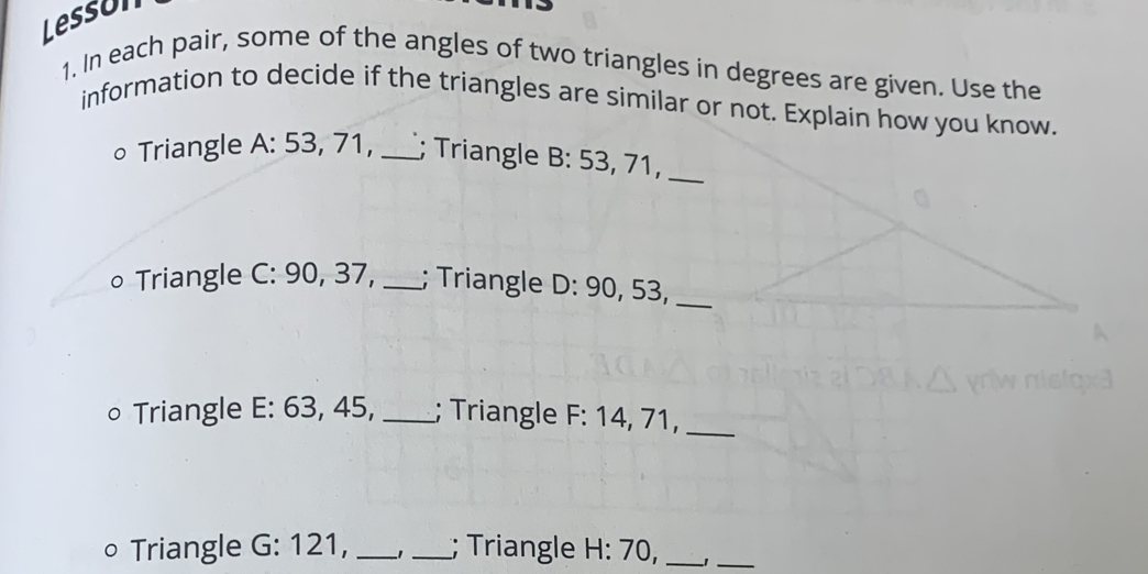 Lesson 
1. In each pair, some of the angles of two triangles in degrees are given. Use the 
information to decide if the triangles are similar or not. Explain how you know. 
Triangle A: 53, 71, _; Triangle B: 53, 71,_ 
∘ Triangle C: 90, 37, _; Triangle D: 90, 53,_ 
∘ Triangle E: 63, 45, _; Triangle F : 14, 71,_ 
○ Triangle G: 121, _−1_ ; Triangle H:70 D._ 
_