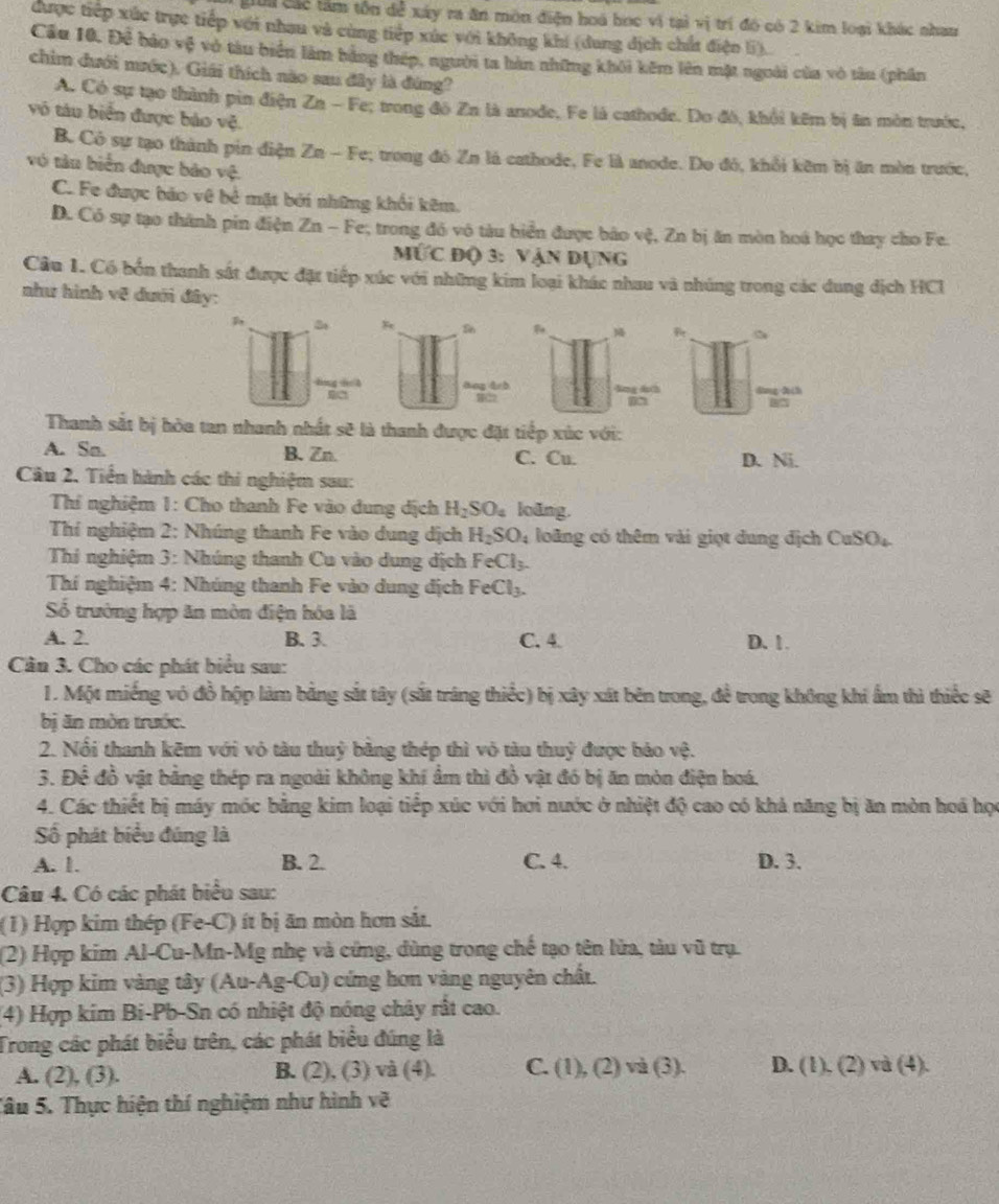 gới các tâm tồn dễ xây ra ăn môn điện hoá học vi tại vị trí đó có 2 kim loại khác nham
được tiếp xức trực tiếp với nhau và cùng tiếp xúc với không khí (dung địch chất điện li).
Cầu 10. Để bảo vệ vớ tàu biển làm bằng thép, người ta hàn những khôi kêm lên mặt ngoài của vô tâu (phần
chim đưới mước). Giải thích nào sau đây là đúng?
A. Có sự tạo thành pin điện Zn - Fe; trong đó Zn là anode. Fe là cathode. Do đô, khởi kêm bị ân môn trước,
vô tàu biển được báo vệ.
B. Có sự tạo thành pin điện Zn - Fe; trong đó Zn là cathode, Fe là anode. Do đó, khổi kêm bị ăn mòn trước,
vô tàn biển được bảo vệ.
C. Fe được bảo vệ bẻ mặt bởi những khối kêm.
D. Có sự tạo thành pin điện Zn - Fe, trong đỏ vô tàu biển được báo vệ, Zn bị ăn mòn hoá học thay cho Fe.
MƯc Độ 3: Vận Dụng
Cầu 1. Có bốn thanh sát được đặt tiếp xúc với những kim loại khác nhau và nhúng trong các dung địch HCI
như hình vẽ dưới đây:

So 
lng d h āng drò lng duch dòng z(h
H22
Thanh sắt bị hòa tan nhanh nhất sẽ là thanh được đặt tiếp xúc với:
A. Sa. B. Zn. C. Cu. D. Ni.
Câu 2. Tiền hành các thi nghiệm sau:
Thí nghiệm 1: Cho thanh Fe vào dung dịch H_2SO_4 loãng.
Thí nghiệm 2: Nhúng thanh Fe vào dung dịch H_2SO_4 loãng có thêm vài giọt dung địch CuSO_4
Thi nghiệm 3: Nhúng thanh Cu vào dung địch FeCl_3.
Thí nghiệm 4: Nhúng thanh Fe vào dung địch FeCl_3.
ố trường hợp ăn mòn điện hóa là
A. 2. B. 3. C. 4. D. 1.
Cần 3. Cho các phát biểu sau:
1. Một miếng vó đồ hộp làm bằng sắt tây (sắt tráng thiếc) bị xây xát bên trong, đề trong không khi ẩm thì thiếc sẽ
bị ăn mòn trước.
2. Nổi thanh kẽm với vỏ tàu thuỷ bằng thép thì vỏ tàu thuỷ được bảo vệ.
3. Để đồ vật bằng thép ra ngoài không khí ẩm thì đồ vật đó bị ăn mòn điện hoá.
4. Các thiết bị máy móc bằng kim loại tiếp xúc với hơi nước ở nhiệt độ cao có khả năng bị ăn mòn hoá học
Số phát biểu đúng là
A. 1. B. 2. C. 4. D. 3.
Câu 4. Có các phát biểu sau:
(1) Hợp kim thép (Fe-C) ít bị ăn mòn hơn sắt.
(2) Hợp kim Al-Cu-Mn-Mg nhẹ và cứng, dùng trong chế tạo tên lửa, tàu vũ trụ.
(3) Hợp kim vàng tây (Au-Ag-Cu) cứng hơn vàng nguyên chất.
(4) Hợp kim Bi-Pb-Sn có nhiệt độ nóng chảy rất cao.
Trong các phát biểu trên, các phát biểu đúng là
A. (2), (3). B. (2), (3) và (4). C. (1), (2) và (3). D. ( 1: 2)va(4 X
Tâu 5. Thực hiện thí nghiệm như hình về