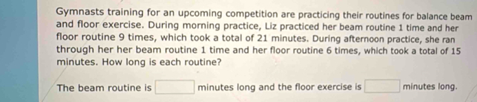 Gymnasts training for an upcoming competition are practicing their routines for balance beam 
and floor exercise. During morning practice, Liz practiced her beam routine 1 time and her 
floor routine 9 times, which took a total of 21 minutes. During afternoon practice, she ran 
through her her beam routine 1 time and her floor routine 6 times, which took a total of 15
minutes. How long is each routine? 
The beam routine is □ minutes long and the floor exercise is □ minutes long.