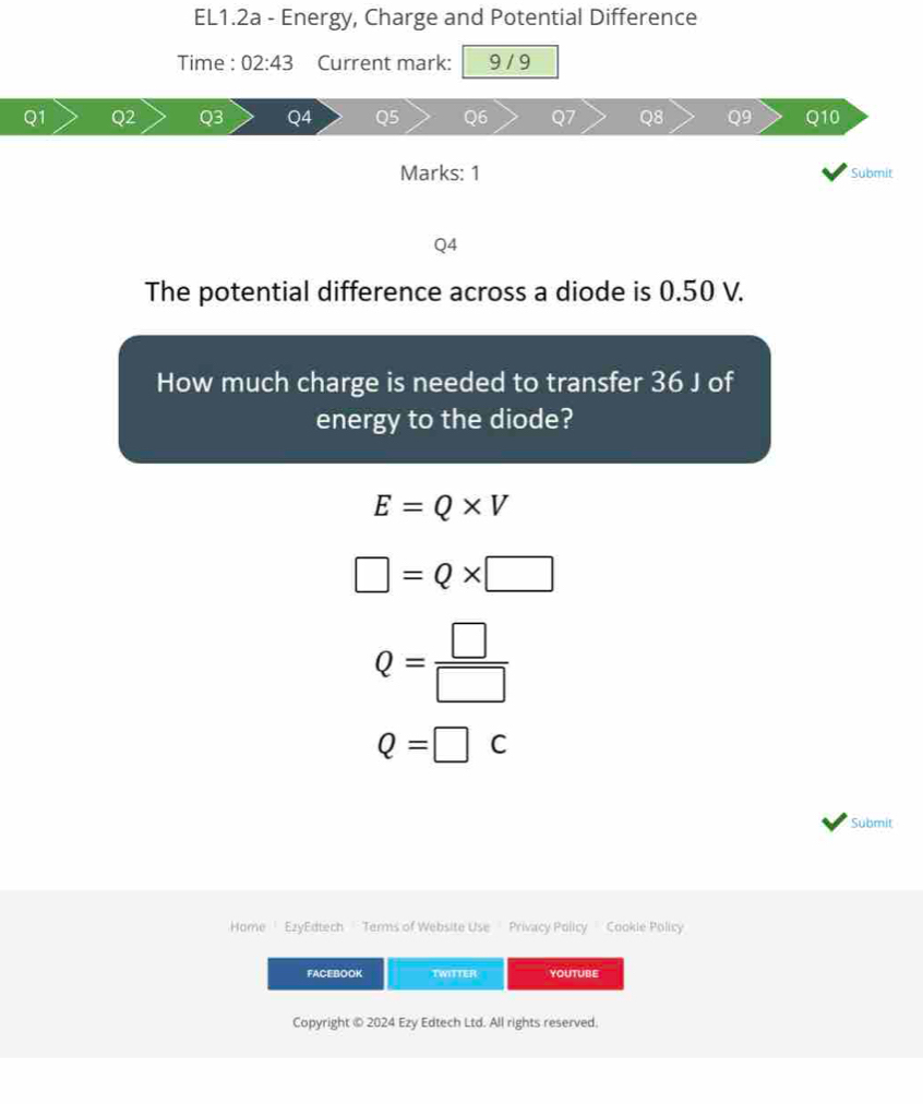 EL1.2a - Energy, Charge and Potential Difference
Time : 02:43 Current mark: 9 / 9
03
Q8 Q9
Q6 Q10
Marks: 1 Submit
Q4
The potential difference across a diode is 0.50 V.
How much charge is needed to transfer 36 J of
energy to the diode?
E=Q* V
□ =Q* □
Q= □ /□  
Q=□ C
Submit
Home' EzyEdtech '' Terms of Website Use Privacy Policy ' Cookie Policy
FACEBOOK TWITTER YOUTUBE
Copyright © 2024 Ezy Edtech Ltd. All rights reserved.