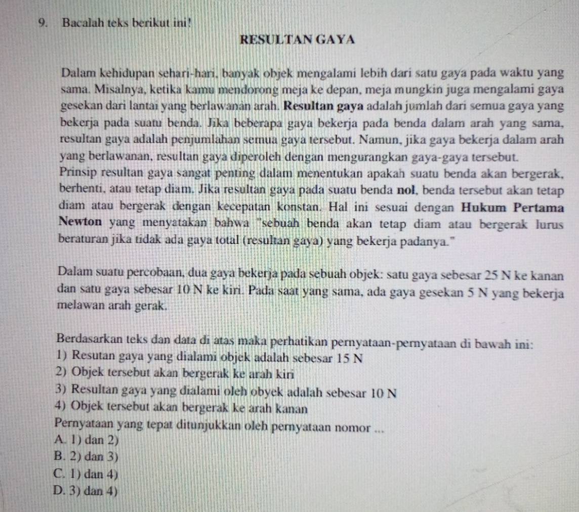 Bacalah teks berikut ini!
RESULTAN GAYA
Dalam kehidupan sehari-hari, banyak objek mengalami lebih dari satu gaya pada waktu yang
sama. Misalnya, ketika kamu mendorong meja ke depan, meja mungkin juga mengalami gaya
gesekan dari lantai yang berlawanân arah. Resultan gaya adalah jumlah dari semua gaya yang
bekerja pada suatu benda. Jika beberapa gaya bekerja pada benda dalam arah yang sama,
resultan gaya adalah penjumlahan semua gaya tersebut. Namun, jika gaya bekerja dalam arah
yang berlawanan, resultan gaya diperoleh dengan mengurangkan gaya-gaya tersebut.
Prinsip resultan gaya sangat penting dalam menentukan apakah suatu benda akan bergerak,
berhenti, atau tetap diam. Jika resultan gaya pada suatu benda nol, benda tersebut akan tetap
diam atau bergerak dengan kecepatan konstan. Hal ini sesuai dengan Hukum Pertama
Newton yang menyatakan bahwa ''sebuah benda akan tetap diam atau bergerak lurus
beraturan jika tidak ada gaya total (resultan gaya) yang bekerja padanya."
Dalam suatu percobaan, dua gaya bekerja pada sebuah objek: satu gaya sebesar 25 N ke kanan
dan satu gaya sebesar 10 N ke kiri. Pada saat yang sama, ada gaya gesekan 5 N yang bekerja
melawan arah gerak.
Berdasarkan teks dan data di atas maka perhatikan pernyataan-pernyataan di bawah ini:
1) Resutan gaya yang dialami objek adalah sebesar 15 N
2) Objek tersebut akan bergerak ke arah kiri
3) Resultan gaya yang dialami oleh obyek adalah sebesar 10 N
4) Objek tersebut akan bergerak ke arah kanan
Pernyataan yang tepat ditunjukkan oleh pernyataan nomor ...
A. 1) dan 2)
B. 2) dan 3)
C. 1) dan 4)
D. 3) dan 4)