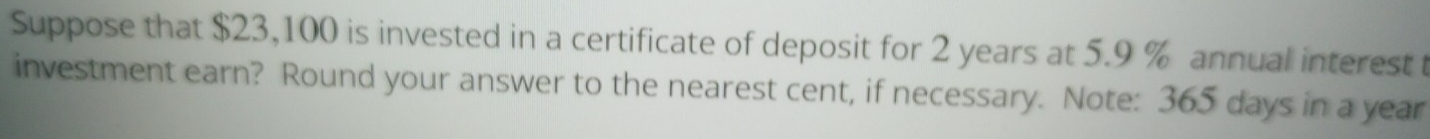 Suppose that $23,100 is invested in a certificate of deposit for 2 years at 5.9 % annual interest t 
investment earn? Round your answer to the nearest cent, if necessary. Note: 365 days in a year